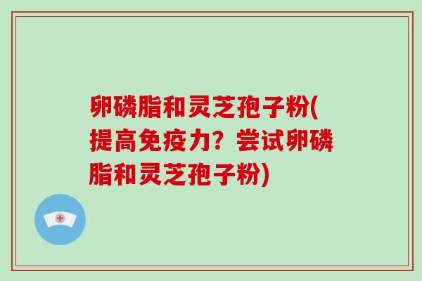 卵磷脂和灵芝孢子粉(提高免疫力？尝试卵磷脂和灵芝孢子粉)