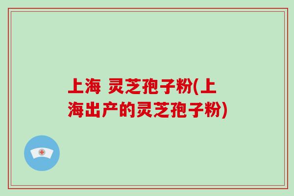上海 灵芝孢子粉(上海出产的灵芝孢子粉)