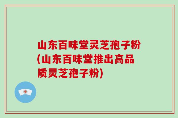 山东百味堂灵芝孢子粉(山东百味堂推出高品质灵芝孢子粉)