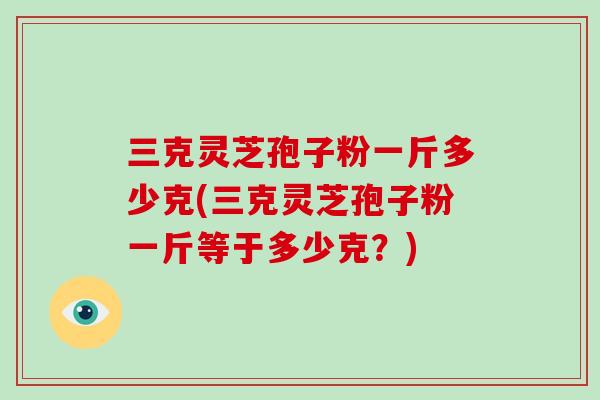 三克灵芝孢子粉一斤多少克(三克灵芝孢子粉一斤等于多少克？)
