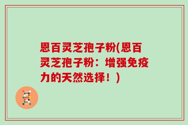 恩百灵芝孢子粉(恩百灵芝孢子粉：增强免疫力的天然选择！)