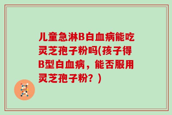 儿童急淋B白血病能吃灵芝孢子粉吗(孩子得B型白血病，能否服用灵芝孢子粉？)