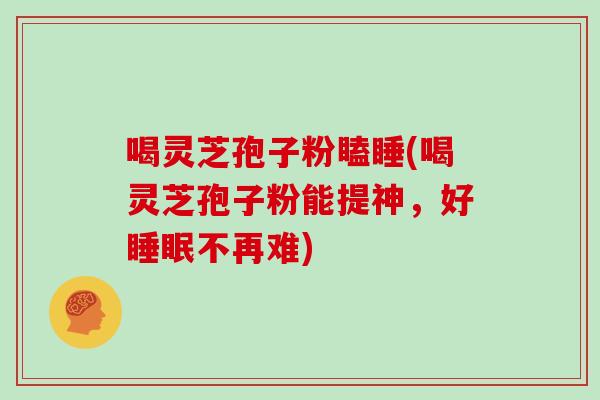 喝灵芝孢子粉瞌睡(喝灵芝孢子粉能提神，好睡眠不再难)
