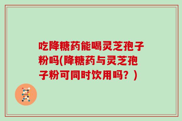 吃降糖药能喝灵芝孢子粉吗(降糖药与灵芝孢子粉可同时饮用吗？)