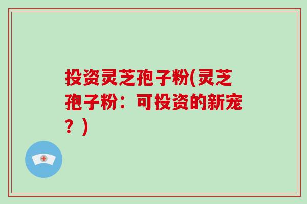 投资灵芝孢子粉(灵芝孢子粉：可投资的新宠？)