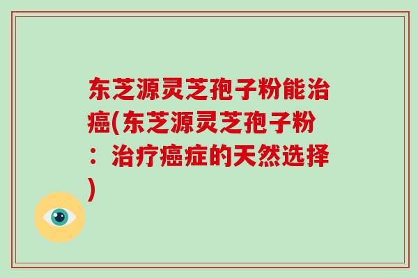 东芝源灵芝孢子粉能治癌(东芝源灵芝孢子粉：治疗癌症的天然选择)