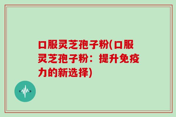 口服灵芝孢子粉(口服灵芝孢子粉：提升免疫力的新选择)
