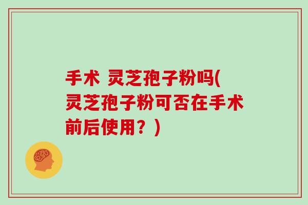 手术 灵芝孢子粉吗(灵芝孢子粉可否在手术前后使用？)