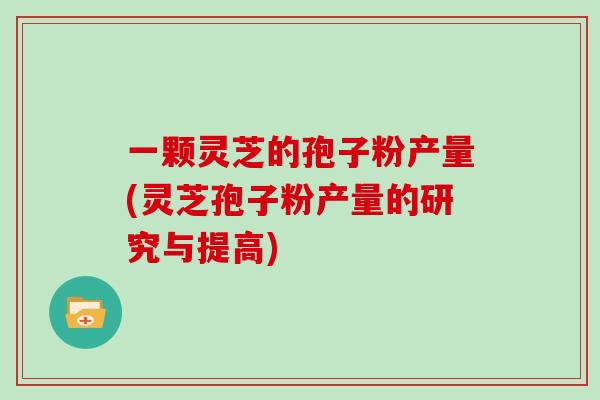 一颗灵芝的孢子粉产量(灵芝孢子粉产量的研究与提高)
