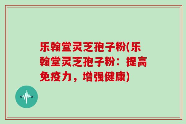 乐翰堂灵芝孢子粉(乐翰堂灵芝孢子粉：提高免疫力，增强健康)