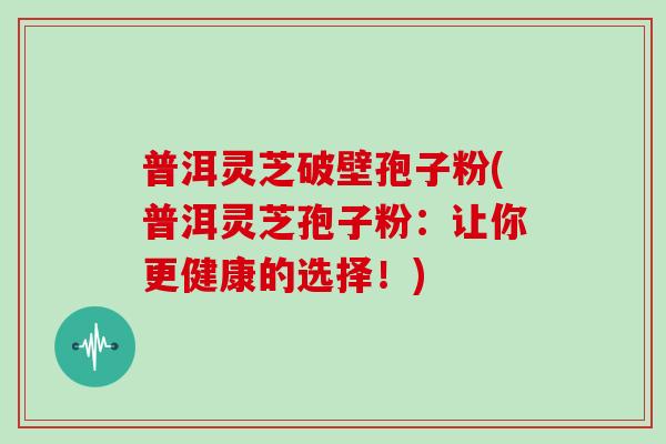 普洱灵芝破壁孢子粉(普洱灵芝孢子粉：让你更健康的选择！)