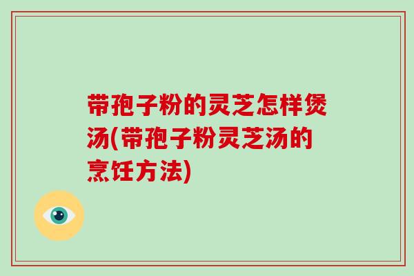 带孢子粉的灵芝怎样煲汤(带孢子粉灵芝汤的烹饪方法)