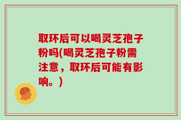 取环后可以喝灵芝孢子粉吗(喝灵芝孢子粉需注意，取环后可能有影响。)