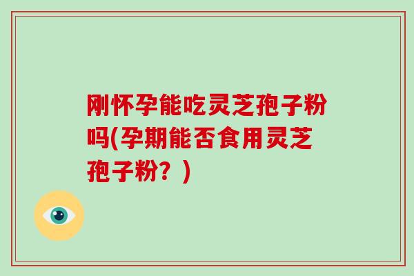 刚怀孕能吃灵芝孢子粉吗(孕期能否食用灵芝孢子粉？)