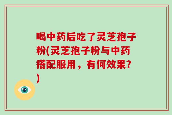 喝中药后吃了灵芝孢子粉(灵芝孢子粉与中药搭配服用，有何效果？)
