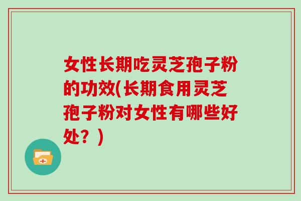 女性长期吃灵芝孢子粉的功效(长期食用灵芝孢子粉对女性有哪些好处？)