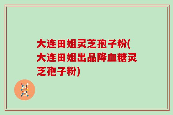 大连田姐灵芝孢子粉(大连田姐出品降血糖灵芝孢子粉)