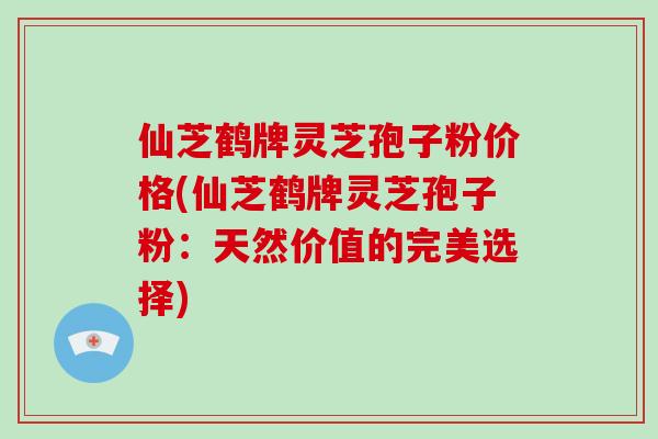 仙芝鹤牌灵芝孢子粉价格(仙芝鹤牌灵芝孢子粉：天然价值的完美选择)