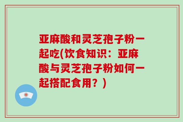 亚麻酸和灵芝孢子粉一起吃(饮食知识:亚麻酸与灵芝孢子粉如何一起搭配食用?)-第1张图片-灵芝大师 亚麻酸和灵芝孢子粉一起吃(饮食知识:亚麻酸与灵芝孢子粉如何一起搭配食用?)-第1张图片-灵芝大师