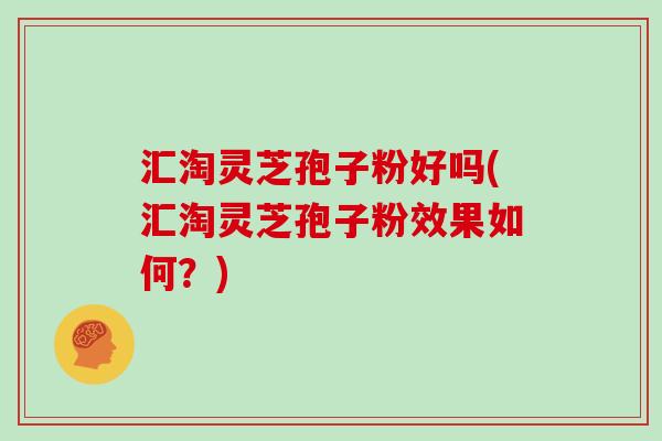 汇淘灵芝孢子粉好吗(汇淘灵芝孢子粉效果如何？)