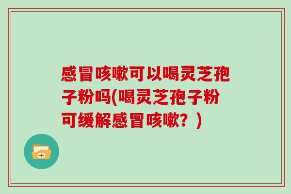 感冒咳嗽可以喝灵芝孢子粉吗(喝灵芝孢子粉可缓解感冒咳嗽？)