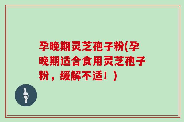 孕晚期灵芝孢子粉(孕晚期适合食用灵芝孢子粉，缓解不适！)