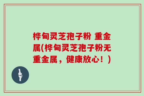 桦甸灵芝孢子粉 重金属(桦甸灵芝孢子粉无重金属,健康放心!)-第1张图片-灵芝大师 桦甸灵芝孢子粉 重金属(桦甸灵芝孢子粉无重金属,健康放心!)-第1张图片-灵芝大师