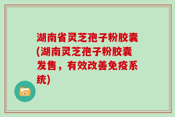 湖南省灵芝孢子粉胶囊(湖南灵芝孢子粉胶囊发售，有效改善免疫系统)