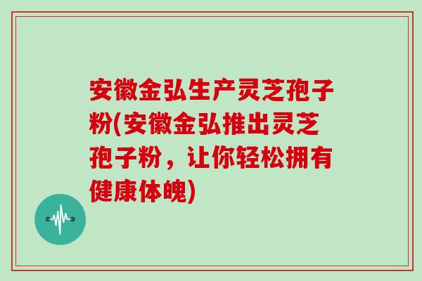 安徽金弘生产灵芝孢子粉(安徽金弘推出灵芝孢子粉，让你轻松拥有健康体魄)