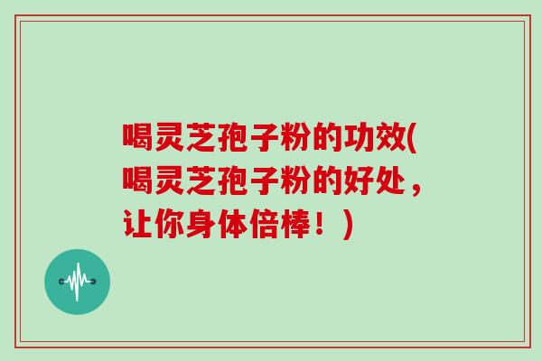 喝灵芝孢子粉的功效(喝灵芝孢子粉的好处，让你身体倍棒！)