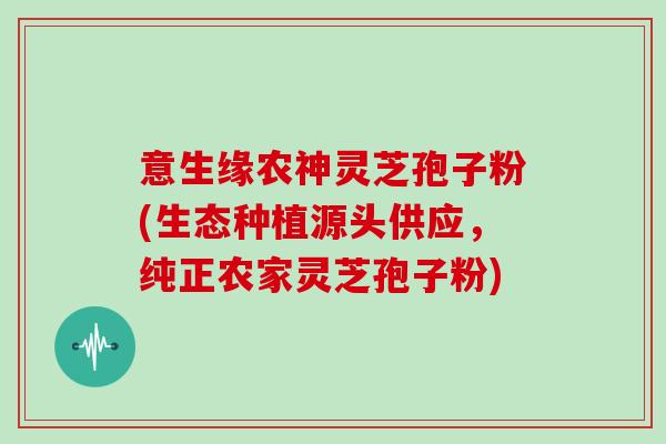 意生缘农神灵芝孢子粉(生态种植源头供应，纯正农家灵芝孢子粉)
