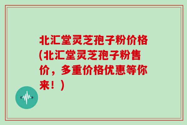 北汇堂灵芝孢子粉价格(北汇堂灵芝孢子粉售价，多重价格优惠等你来！)