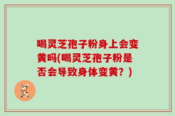 喝灵芝孢子粉身上会变黄吗(喝灵芝孢子粉是否会导致身体变黄？)