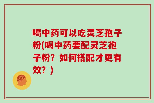喝中药可以吃灵芝孢子粉(喝中药要配灵芝孢子粉？如何搭配才更有效？)