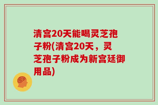 清宫20天能喝灵芝孢子粉(清宫20天，灵芝孢子粉成为新宫廷御用品)