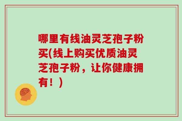 哪里有线油灵芝孢子粉买(线上购买优质油灵芝孢子粉，让你健康拥有！)