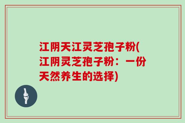 江阴天江灵芝孢子粉(江阴灵芝孢子粉：一份天然养生的选择)