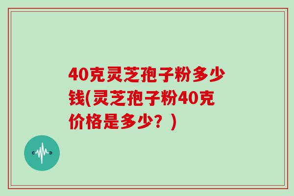 40克灵芝孢子粉多少钱(灵芝孢子粉40克价格是多少？)