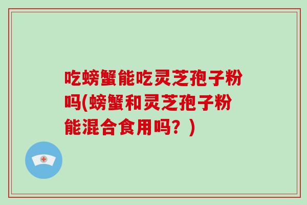 吃螃蟹能吃灵芝孢子粉吗(螃蟹和灵芝孢子粉能混合食用吗？)