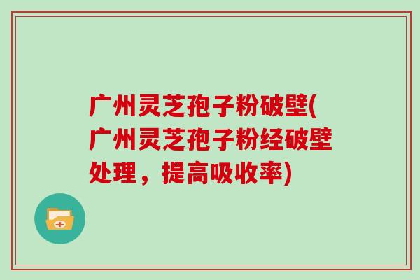 广州灵芝孢子粉破壁(广州灵芝孢子粉经破壁处理，提高吸收率)