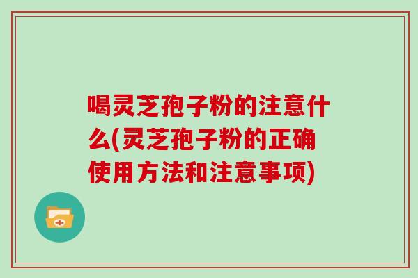 喝灵芝孢子粉的注意什么(灵芝孢子粉的正确使用方法和注意事项)