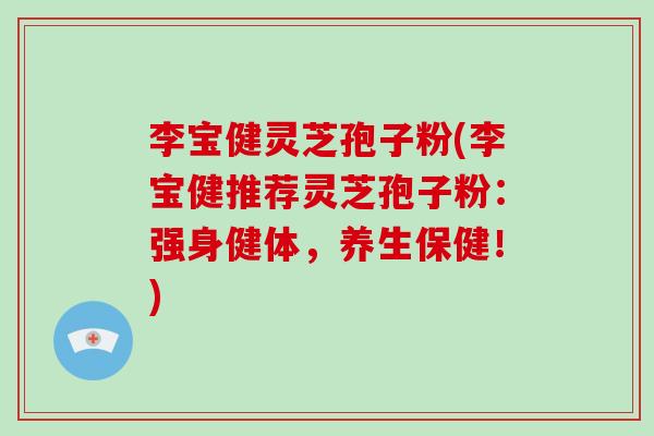 李宝健灵芝孢子粉(李宝健推荐灵芝孢子粉：强身健体，养生保健！)