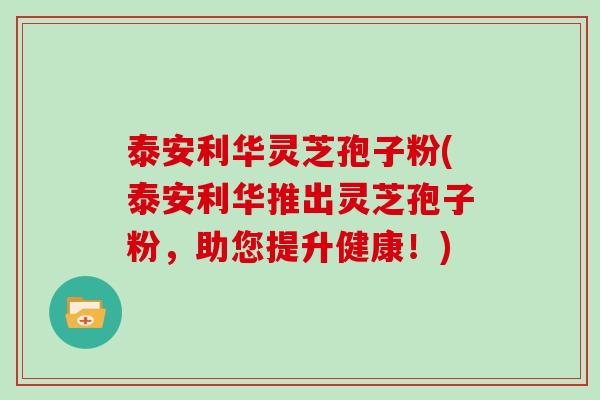 泰安利华灵芝孢子粉(泰安利华推出灵芝孢子粉，助您提升健康！)