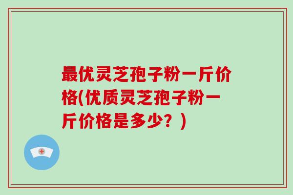 最优灵芝孢子粉一斤价格(优质灵芝孢子粉一斤价格是多少？)