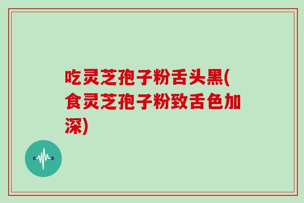 吃灵芝孢子粉舌头黑(食灵芝孢子粉致舌色加深)