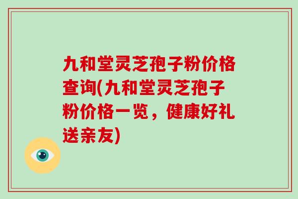 九和堂灵芝孢子粉价格查询(九和堂灵芝孢子粉价格一览，健康好礼送亲友)