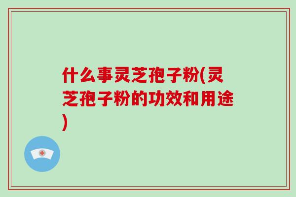 什么事灵芝孢子粉(灵芝孢子粉的功效和用途)
