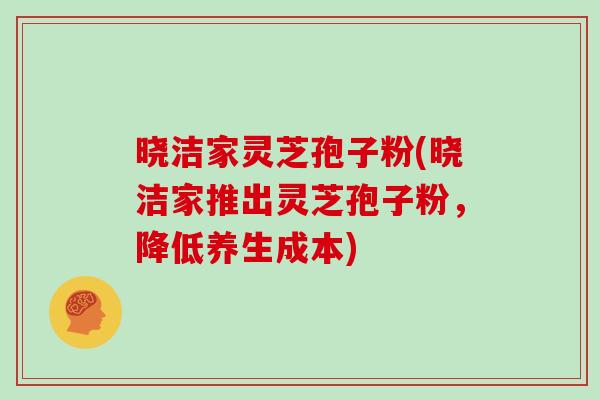 晓洁家灵芝孢子粉(晓洁家推出灵芝孢子粉，降低养生成本)