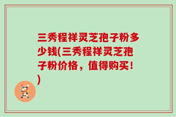 三秀程祥灵芝孢子粉多少钱(三秀程祥灵芝孢子粉价格，值得购买！)