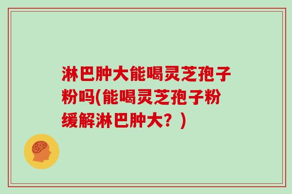 淋巴肿大能喝灵芝孢子粉吗(能喝灵芝孢子粉缓解淋巴肿大？)